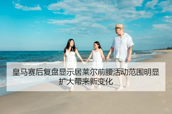 皇马赛后复盘显示居莱尔前腰活动范围明显扩大带来新变化