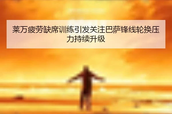 莱万疲劳缺席训练引发关注巴萨锋线轮换压力持续升级